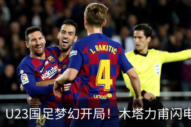 U23国足梦幻开局！木塔力甫闪电破门，乌龙助攻助球队全员欢庆
